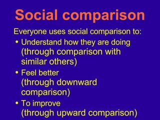 Social comparison Everyone uses social comparison to: Understand how they are doing (through comparison with similar others) Feel better (through downward comparison) To improve (through upward comparison) 