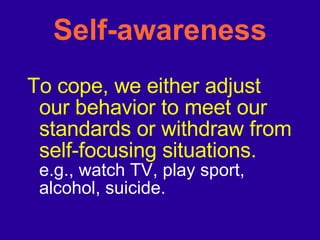 Self-awareness To cope, we either adjust our behavior to meet our standards or withdraw from self-focusing situations. e.g., watch TV, play sport, alcohol, suicide. 