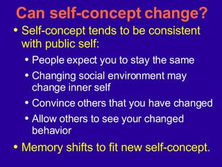 Can self-concept change? Self-concept tends to be consistent with public self: People expect you to stay the same Changing social environment may change inner self Convince others that you have changed Allow others to see your changed behavior Memory shifts to fit new self-concept. 