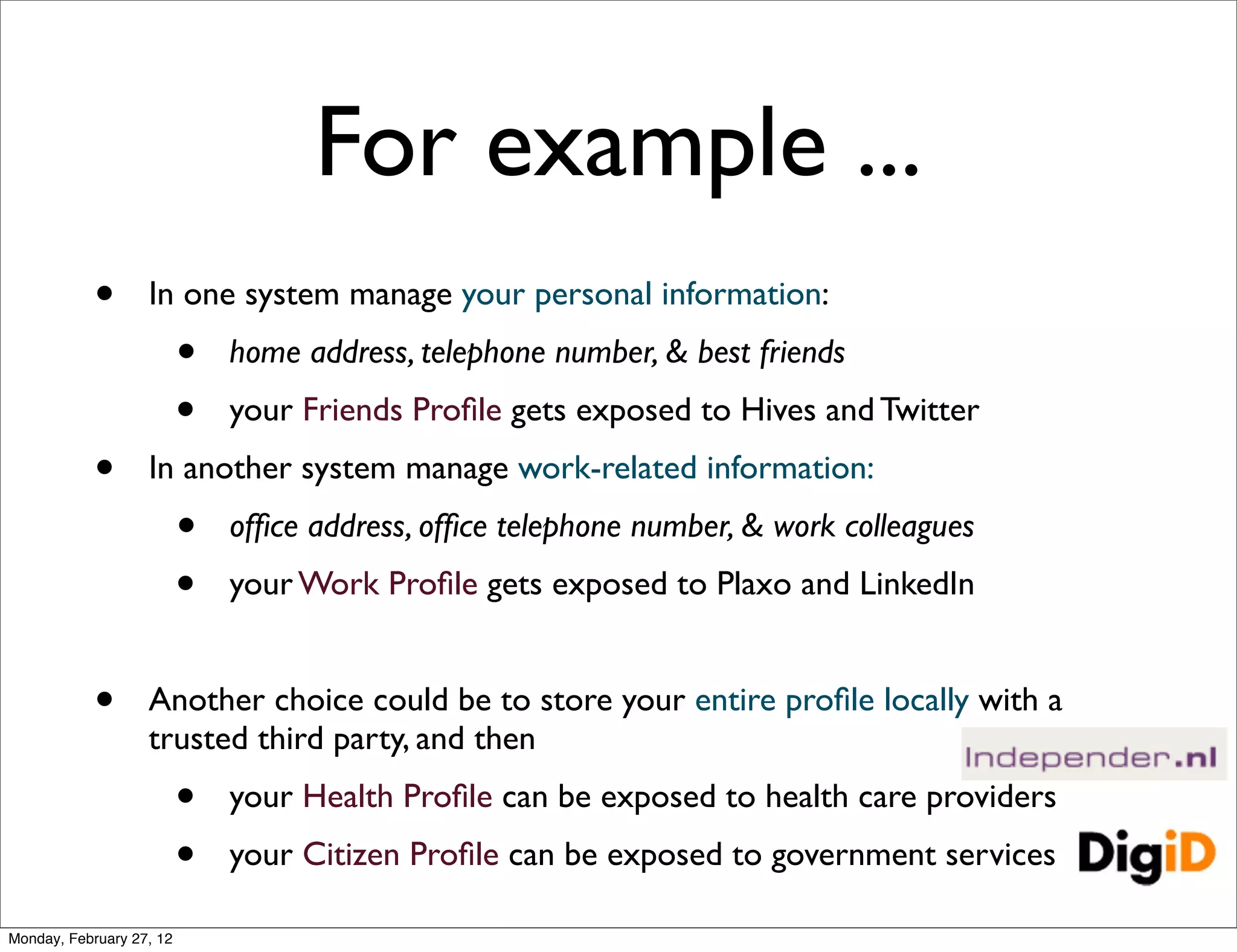 For example ...
            •      In one system manage your personal information:
                          •   home address, telephone number, & best friends
                          •   your Friends Proﬁle gets exposed to Hives and Twitter
            •      In another system manage work-related information:
                          •   ofﬁce address, ofﬁce telephone number, & work colleagues
                          •   your Work Proﬁle gets exposed to Plaxo and LinkedIn


            •      Another choice could be to store your entire proﬁle locally with a
                   trusted third party, and then
                          •   your Health Proﬁle can be exposed to health care providers
                          •   your Citizen Proﬁle can be exposed to government services

Monday, February 27, 12
 