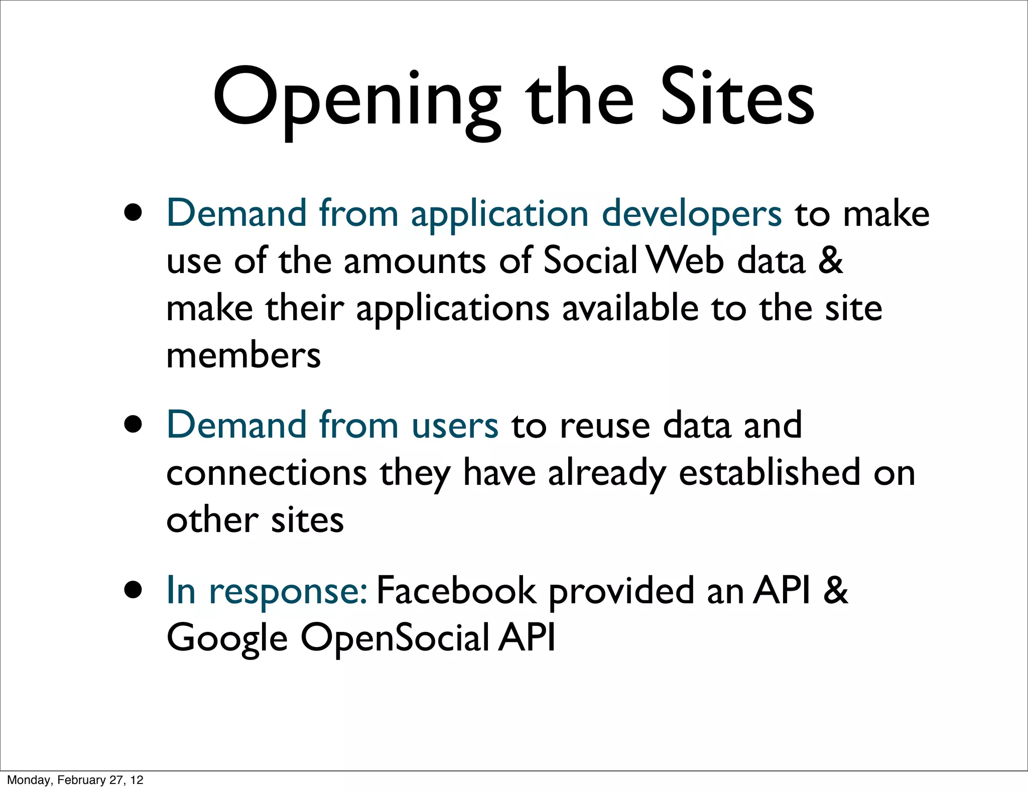 Opening the Sites
                   • Demand from application developers to make
                          use of the amounts of Social Web data &
                          make their applications available to the site
                          members
                   • Demand from users to reuse data and
                          connections they have already established on
                          other sites
                   • In response: Facebook provided an API &
                          Google OpenSocial API


Monday, February 27, 12
 