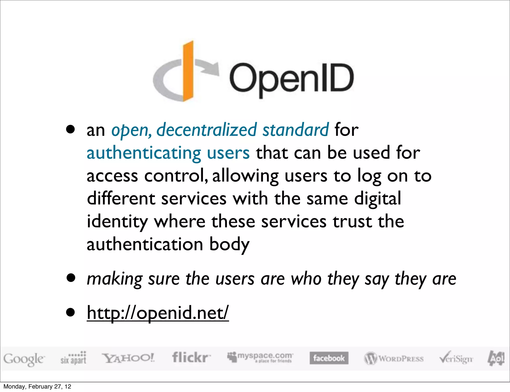 • an open, decentralized standard for
                          authenticating users that can be used for
                          access control, allowing users to log on to
                          different services with the same digital
                          identity where these services trust the
                          authentication body
                    • making sure the users are who they say they are
                    • http://openid.net/
Monday, February 27, 12
 