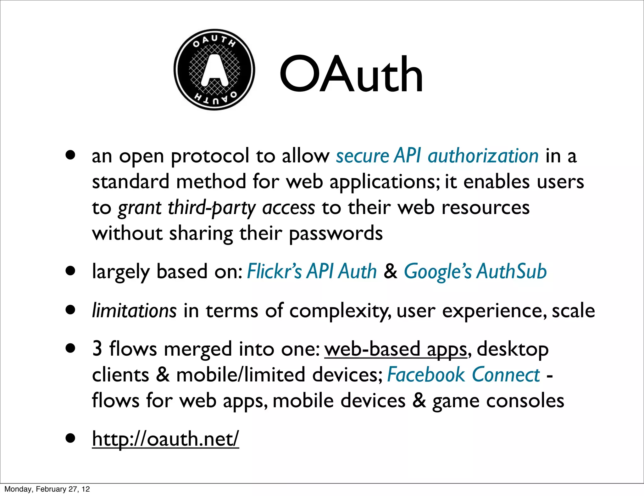 OAuth
               •          an open protocol to allow secure API authorization in a
                          standard method for web applications; it enables users
                          to grant third-party access to their web resources
                          without sharing their passwords
               •          largely based on: Flickr’s API Auth & Google’s AuthSub
               •          limitations in terms of complexity, user experience, scale
               •          3 ﬂows merged into one: web-based apps, desktop
                          clients & mobile/limited devices; Facebook Connect -
                          ﬂows for web apps, mobile devices & game consoles
               •          http://oauth.net/

Monday, February 27, 12
 