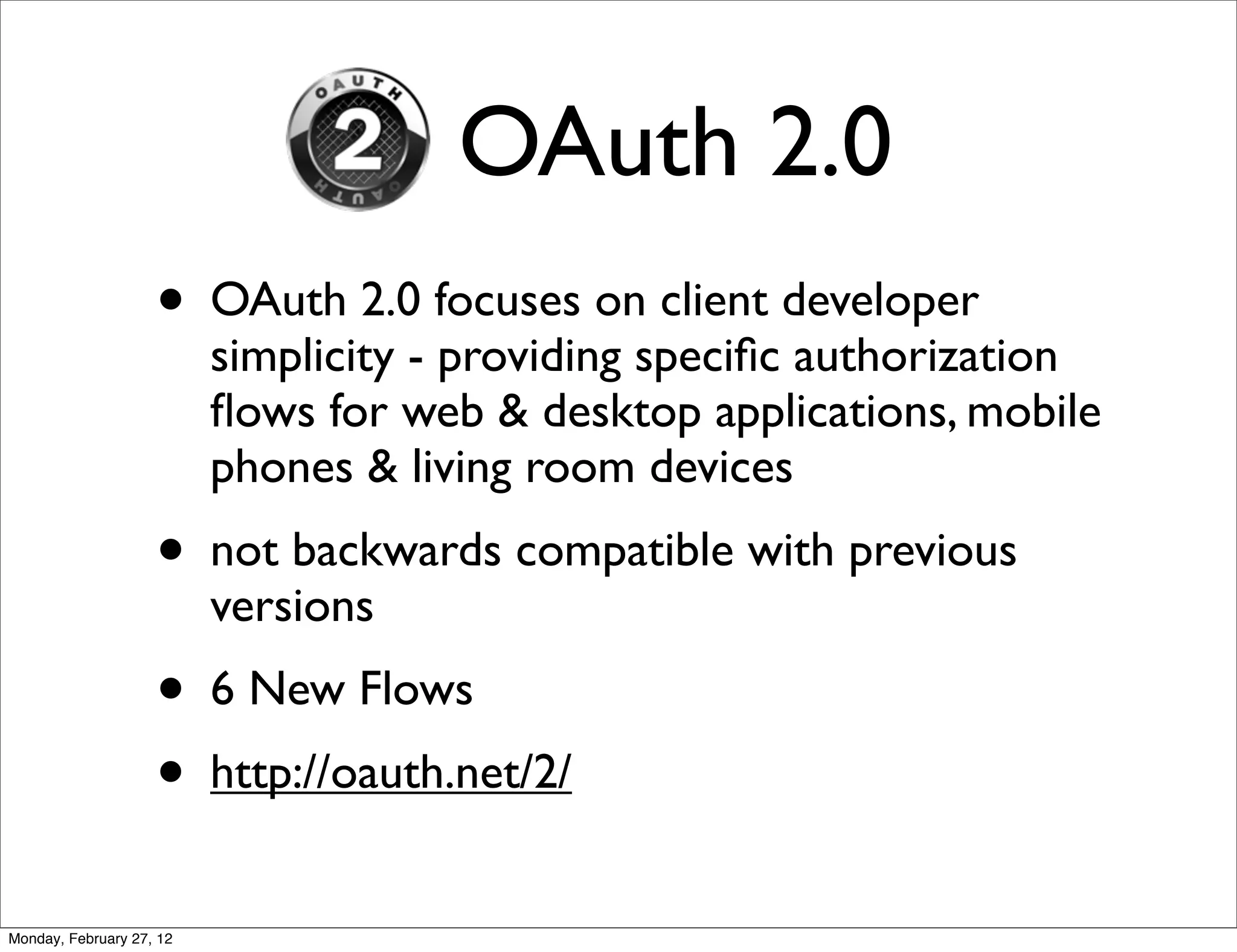 OAuth 2.0
                    • OAuth 2.0 focuses on client developer
                          simplicity - providing speciﬁc authorization
                          ﬂows for web & desktop applications, mobile
                          phones & living room devices
                    • not backwards compatible with previous
                          versions
                    • 6 New Flows
                    • http://oauth.net/2/
Monday, February 27, 12
 