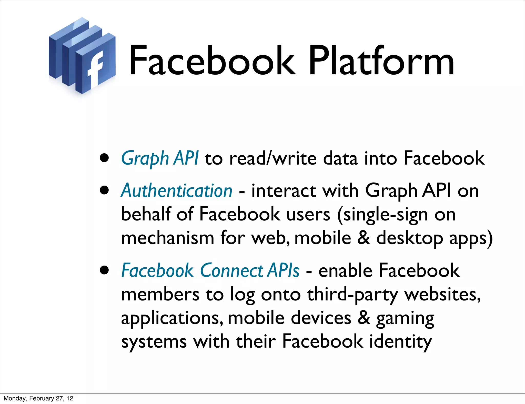 Facebook Platform

                          • Graph API to read/write data into Facebook
                          • Authentication - interact with Graph API on
                            behalf of Facebook users (single-sign on
                            mechanism for web, mobile & desktop apps)
                          • Facebook Connect APIs - enable Facebook
                            members to log onto third-party websites,
                            applications, mobile devices & gaming
                            systems with their Facebook identity

Monday, February 27, 12
 