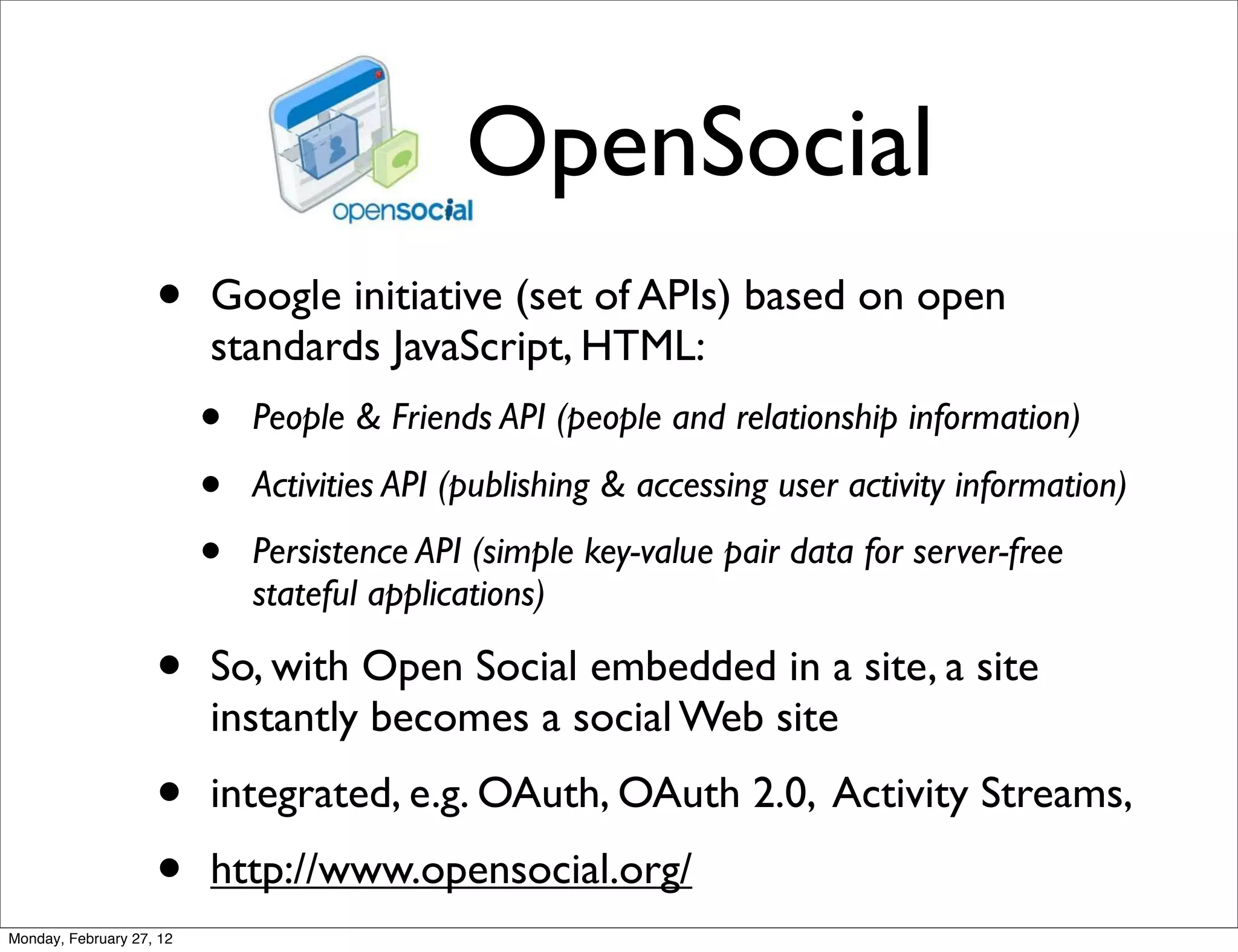 OpenSocial
                    •     Google initiative (set of APIs) based on open
                          standards JavaScript, HTML:
                          •   People & Friends API (people and relationship information)

                          •   Activities API (publishing & accessing user activity information)

                          •   Persistence API (simple key-value pair data for server-free
                              stateful applications)

                    •     So, with Open Social embedded in a site, a site
                          instantly becomes a social Web site
                    •     integrated, e.g. OAuth, OAuth 2.0, Activity Streams,
                    •     http://www.opensocial.org/
Monday, February 27, 12
 