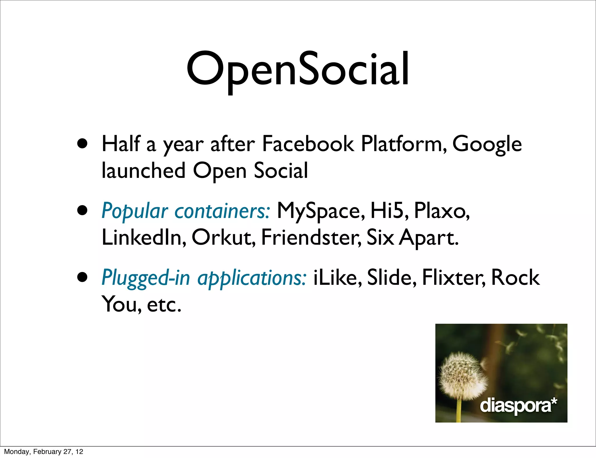 OpenSocial
                    • Half a year after Facebook Platform, Google
                          launched Open Social
                    • Popular containers: MySpace, Hi5, Plaxo,
                          LinkedIn, Orkut, Friendster, Six Apart.
                    • Plugged-in applications: iLike, Slide, Flixter, Rock
                          You, etc.




Monday, February 27, 12
 