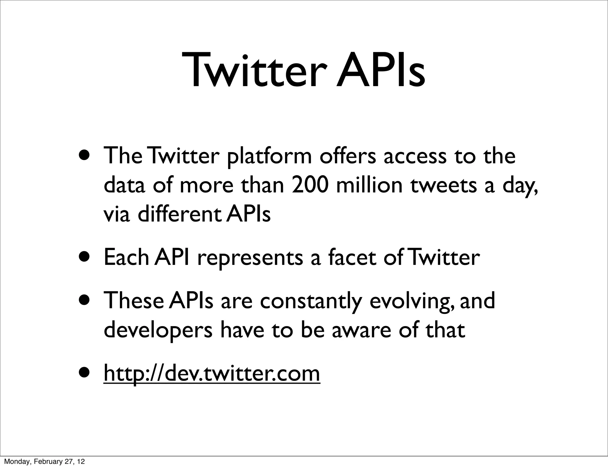 Twitter APIs
                    • The Twitter platform offers access to the
                          data of more than 200 million tweets a day,
                          via different APIs
                    • Each API represents a facet of Twitter
                    • These APIs are constantly evolving, and
                          developers have to be aware of that
                    • http://dev.twitter.com
Monday, February 27, 12
 