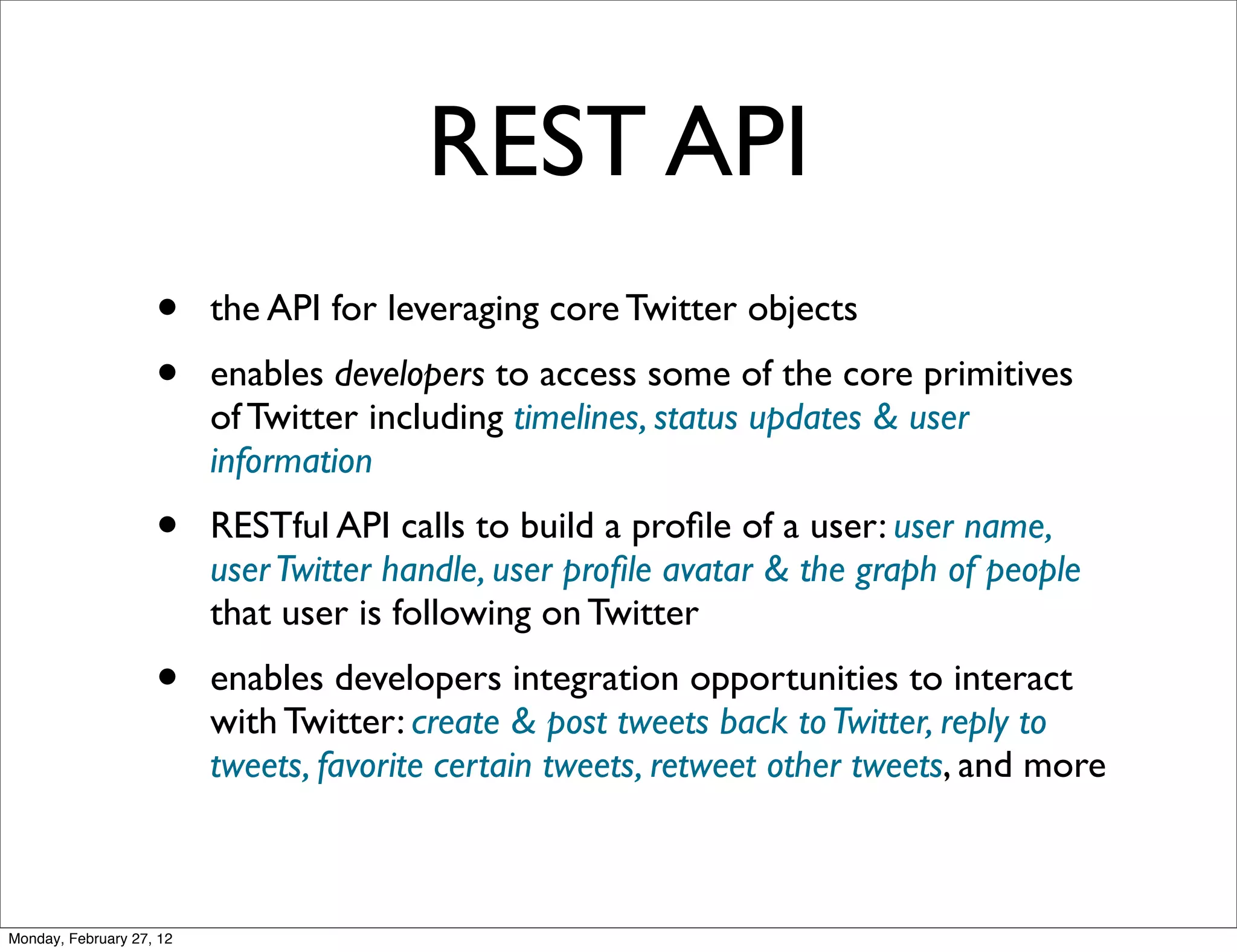 REST API
                    •     the API for leveraging core Twitter objects
                    •     enables developers to access some of the core primitives
                          of Twitter including timelines, status updates & user
                          information
                    •     RESTful API calls to build a proﬁle of a user: user name,
                          user Twitter handle, user proﬁle avatar & the graph of people
                          that user is following on Twitter
                    •     enables developers integration opportunities to interact
                          with Twitter: create & post tweets back to Twitter, reply to
                          tweets, favorite certain tweets, retweet other tweets, and more



Monday, February 27, 12
 