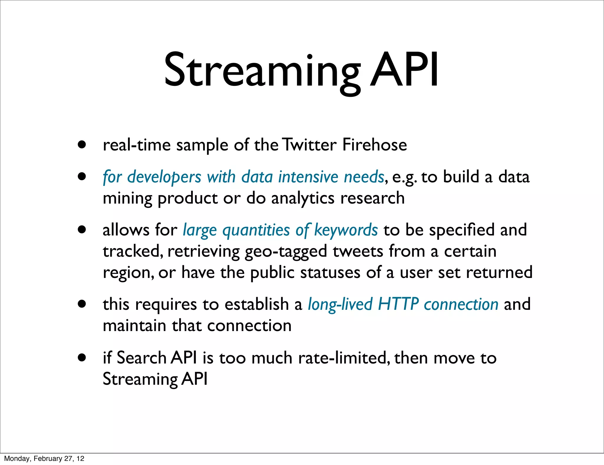 Streaming API
                    •     real-time sample of the Twitter Firehose
                    •     for developers with data intensive needs, e.g. to build a data
                          mining product or do analytics research
                    •     allows for large quantities of keywords to be speciﬁed and
                          tracked, retrieving geo-tagged tweets from a certain
                          region, or have the public statuses of a user set returned
                    •     this requires to establish a long-lived HTTP connection and
                          maintain that connection
                    •     if Search API is too much rate-limited, then move to
                          Streaming API



Monday, February 27, 12
 