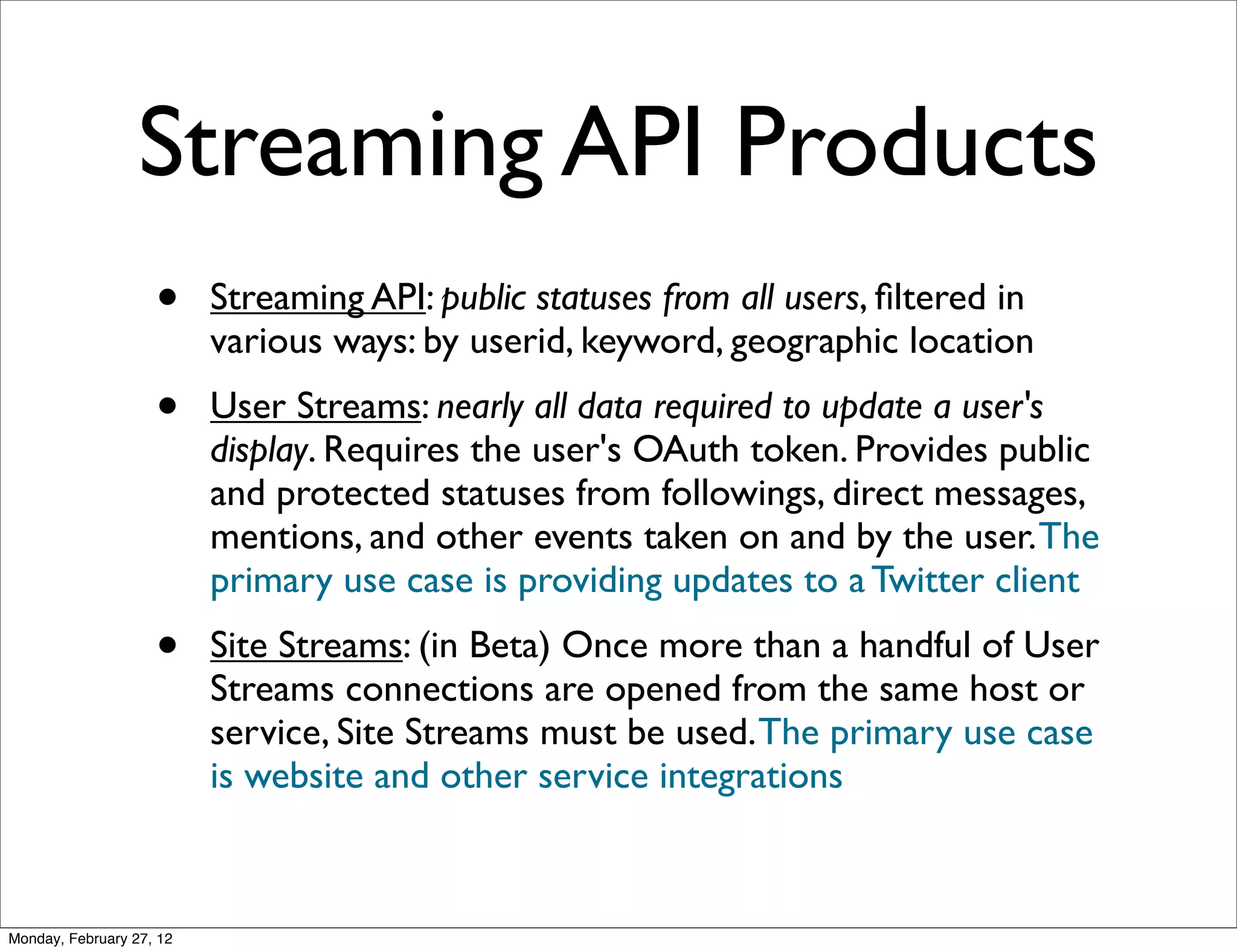 Streaming API Products
                    •     Streaming API: public statuses from all users, ﬁltered in
                          various ways: by userid, keyword, geographic location
                    •     User Streams: nearly all data required to update a user's
                          display. Requires the user's OAuth token. Provides public
                          and protected statuses from followings, direct messages,
                          mentions, and other events taken on and by the user. The
                          primary use case is providing updates to a Twitter client
                    •     Site Streams: (in Beta) Once more than a handful of User
                          Streams connections are opened from the same host or
                          service, Site Streams must be used. The primary use case
                          is website and other service integrations



Monday, February 27, 12
 