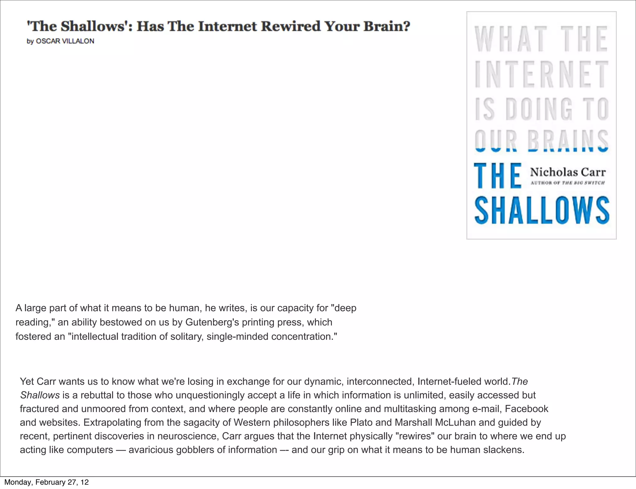 A large part of what it means to be human, he writes, is our capacity for "deep
   reading," an ability bestowed on us by Gutenberg's printing press, which
   fostered an "intellectual tradition of solitary, single-minded concentration."



    Yet Carr wants us to know what we're losing in exchange for our dynamic, interconnected, Internet-fueled world.The
    Shallows is a rebuttal to those who unquestioningly accept a life in which information is unlimited, easily accessed but
    fractured and unmoored from context, and where people are constantly online and multitasking among e-mail, Facebook
    and websites. Extrapolating from the sagacity of Western philosophers like Plato and Marshall McLuhan and guided by
    recent, pertinent discoveries in neuroscience, Carr argues that the Internet physically "rewires" our brain to where we end up
    acting like computers — avaricious gobblers of information –- and our grip on what it means to be human slackens.


Monday, February 27, 12
 