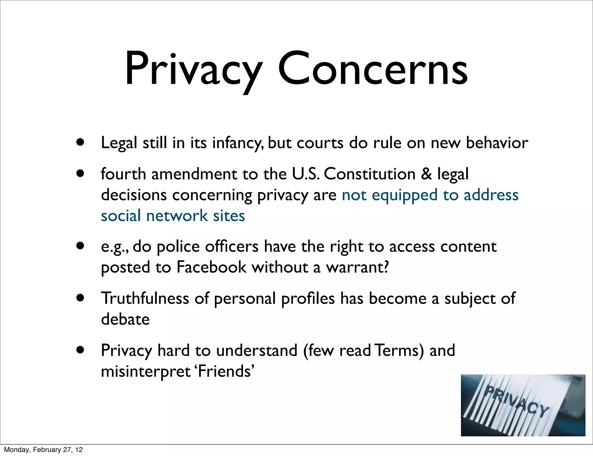 Privacy Concerns
                    •     Legal still in its infancy, but courts do rule on new behavior
                    •     fourth amendment to the U.S. Constitution & legal
                          decisions concerning privacy are not equipped to address
                          social network sites
                    •     e.g., do police ofﬁcers have the right to access content
                          posted to Facebook without a warrant?
                    •     Truthfulness of personal proﬁles has become a subject of
                          debate
                    •     Privacy hard to understand (few read Terms) and
                          misinterpret ‘Friends’



Monday, February 27, 12
 
