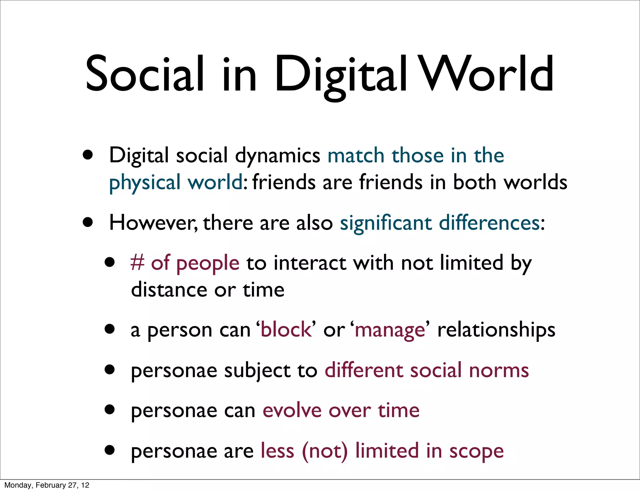 Social in Digital World
                    •     Digital social dynamics match those in the
                          physical world: friends are friends in both worlds
                    •     However, there are also signiﬁcant differences:
                          •   # of people to interact with not limited by
                              distance or time
                          •   a person can ‘block’ or ‘manage’ relationships
                          •   personae subject to different social norms
                          •   personae can evolve over time
                          •   personae are less (not) limited in scope
Monday, February 27, 12
 