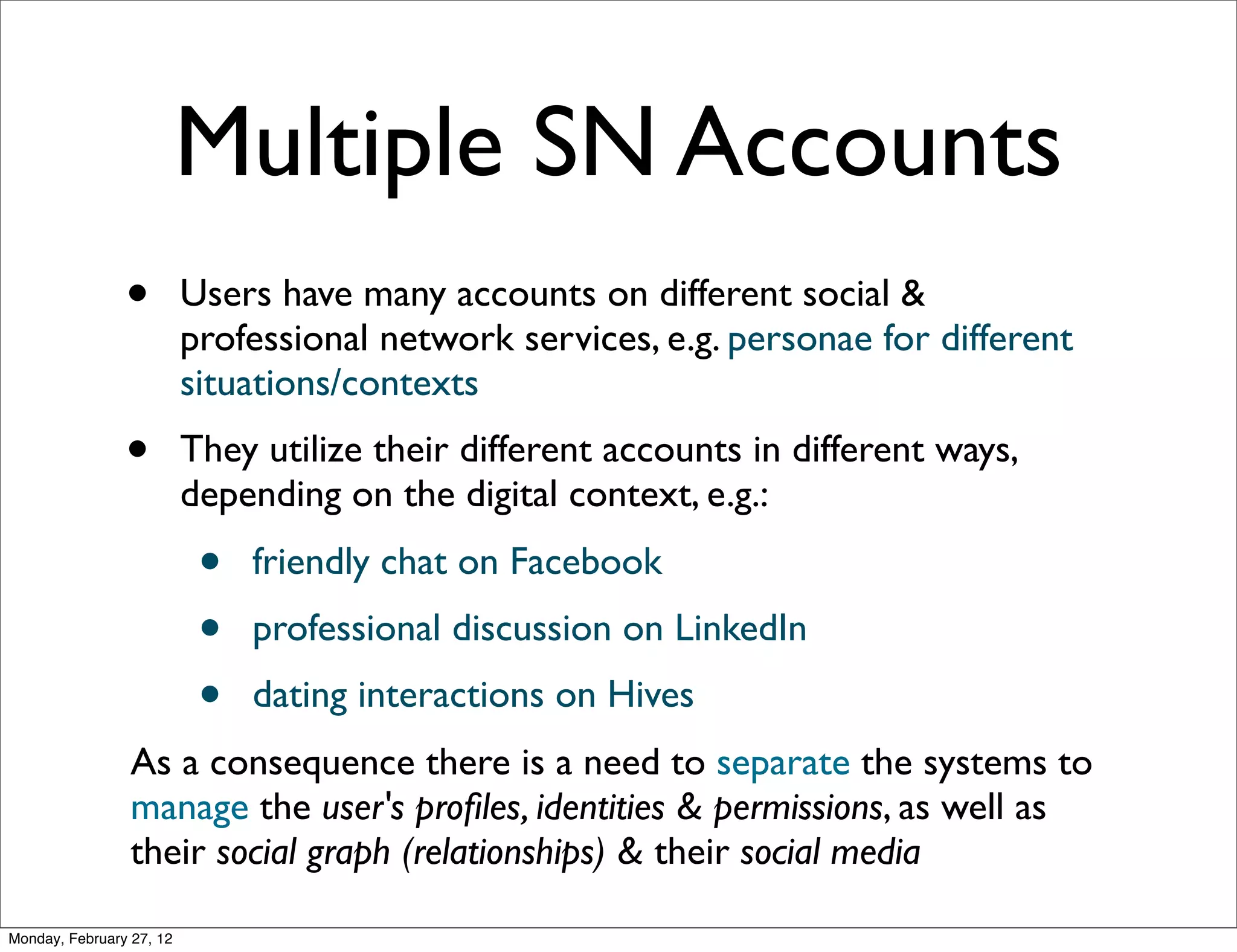 Multiple SN Accounts
                •         Users have many accounts on different social &
                          professional network services, e.g. personae for different
                          situations/contexts
                •         They utilize their different accounts in different ways,
                          depending on the digital context, e.g.:
                           •   friendly chat on Facebook
                           •   professional discussion on LinkedIn
                           •   dating interactions on Hives
                 As a consequence there is a need to separate the systems to
                 manage the user's proﬁles, identities & permissions, as well as
                 their social graph (relationships) & their social media

Monday, February 27, 12
 