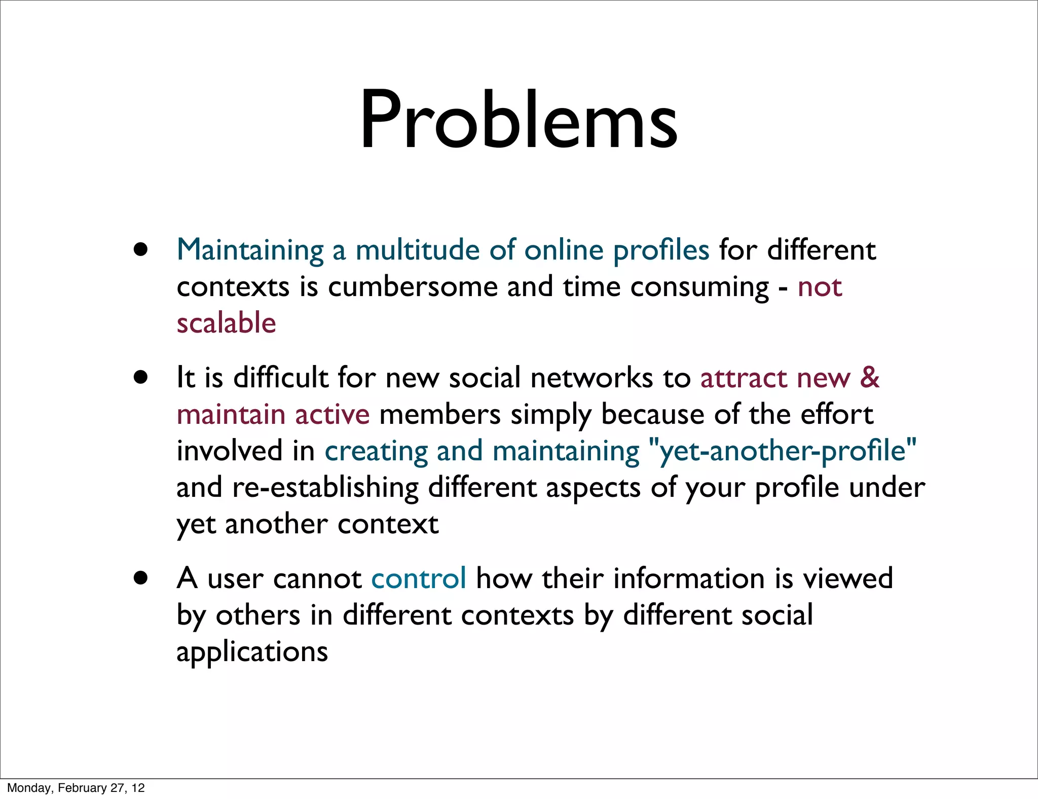 Problems
                    •     Maintaining a multitude of online proﬁles for different
                          contexts is cumbersome and time consuming - not
                          scalable
                    •     It is difﬁcult for new social networks to attract new &
                          maintain active members simply because of the effort
                          involved in creating and maintaining "yet-another-proﬁle"
                          and re-establishing different aspects of your proﬁle under
                          yet another context
                    •     A user cannot control how their information is viewed
                          by others in different contexts by different social
                          applications



Monday, February 27, 12
 