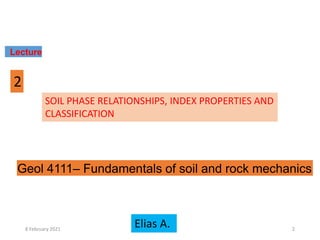 SOIL PHASE RELATIONSHIPS, INDEX PROPERTIES AND
CLASSIFICATION
Lecture
2
Elias A.
Geol 4111– Fundamentals of soil and rock mechanics
8 February 2021 2
 