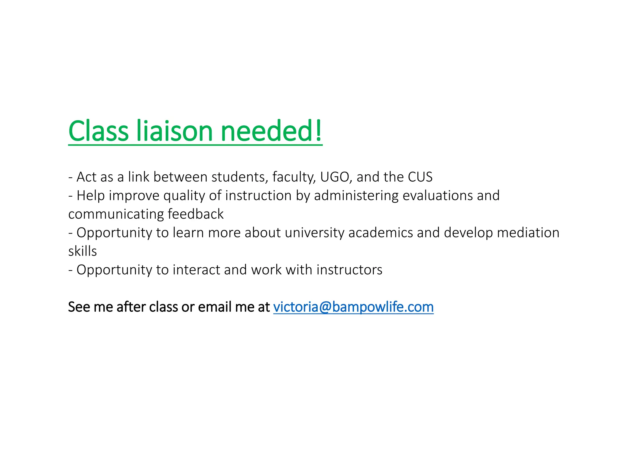 CLASS LIAISON
Class liaison needed!
- Act as a link between students, faculty, UGO, and the CUS
- Help improve quality of instruction by administering evaluations and
communicating feedback
- Opportunity to learn more about university academics and develop mediation
skills
- Opportunity to interact and work with instructors
See me after class or email me at victoria@bampowlife.com
 