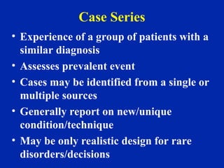 Case Series
• Experience of a group of patients with a
similar diagnosis
• Assesses prevalent event
• Cases may be identified from a single or
multiple sources
• Generally report on new/unique
condition/technique
• May be only realistic design for rare
disorders/decisions
 