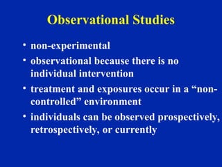 Observational Studies
• non-experimental
• observational because there is no
individual intervention
• treatment and exposures occur in a “non-
controlled” environment
• individuals can be observed prospectively,
retrospectively, or currently
 