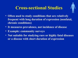 Cross-sectional Studies
• Often used to study conditions that are relatively
frequent with long duration of expression (nonfatal,
chronic conditions)
• It measures prevalence, not incidence of disease
• Example: community surveys
• Not suitable for studying rare or highly fatal diseases
or a disease with short duration of expression
 