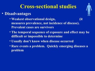 Cross-sectional studies
• Disadvantages
• Weakest observational design, (it
measures prevalence, not incidence of disease).
Prevalent cases are survivors
• The temporal sequence of exposure and effect may be
difficult or impossible to determine
• Usually don’t know when disease occurred
• Rare events a problem. Quickly emerging diseases a
problem
 