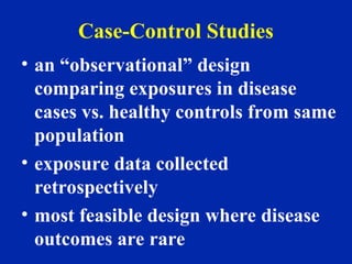 Case-Control Studies
• an “observational” design
comparing exposures in disease
cases vs. healthy controls from same
population
• exposure data collected
retrospectively
• most feasible design where disease
outcomes are rare
 