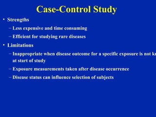 Case-Control Study
• Strengths
– Less expensive and time consuming
– Efficient for studying rare diseases
• Limitations
– Inappropriate when disease outcome for a specific exposure is not kn
at start of study
– Exposure measurements taken after disease occurrence
– Disease status can influence selection of subjects
 
