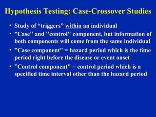 Hypothesis Testing: Case-Crossover Studies
• Study of “triggers” within an individual
• ”Case" and "control" component, but information of
both components will come from the same individual
• ”Case component" = hazard period which is the time
period right before the disease or event onset
• ”Control component" = control period which is a
specified time interval other than the hazard period
 