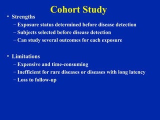 Cohort Study
• Strengths
– Exposure status determined before disease detection
– Subjects selected before disease detection
– Can study several outcomes for each exposure
• Limitations
– Expensive and time-consuming
– Inefficient for rare diseases or diseases with long latency
– Loss to follow-up
 
