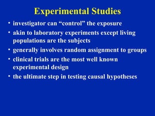 Experimental Studies
• investigator can “control” the exposure
• akin to laboratory experiments except living
populations are the subjects
• generally involves random assignment to groups
• clinical trials are the most well known
experimental design
• the ultimate step in testing causal hypotheses
 