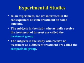 Experimental Studies
• In an experiment, we are interested in the
consequences of some treatment on some
outcome.
• The subjects in the study who actually receive
the treatment of interest are called the
treatment group.
• The subjects in the study who receive no
treatment or a different treatment are called the
comparison group.
 
