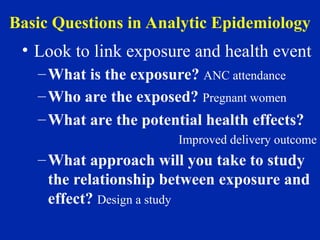 Basic Questions in Analytic Epidemiology
• Look to link exposure and health event
–What is the exposure? ANC attendance
–Who are the exposed? Pregnant women
–What are the potential health effects?
Improved delivery outcome
–What approach will you take to study
the relationship between exposure and
effect? Design a study
 