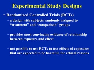 Experimental Study Designs
• Randomized Controlled Trials (RCTs)
– a design with subjects randomly assigned to
“treatment” and “comparison” groups
– provides most convincing evidence of relationship
between exposure and effect
– not possible to use RCTs to test effects of exposures
that are expected to be harmful, for ethical reasons
 