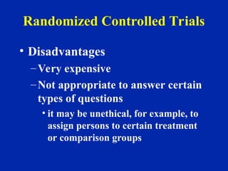 Randomized Controlled Trials
• Disadvantages
–Very expensive
–Not appropriate to answer certain
types of questions
• it may be unethical, for example, to
assign persons to certain treatment
or comparison groups
 