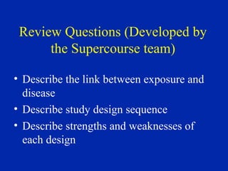 Review Questions (Developed by
the Supercourse team)
• Describe the link between exposure and
disease
• Describe study design sequence
• Describe strengths and weaknesses of
each design
 