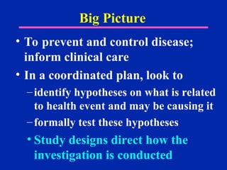 Big Picture
• To prevent and control disease;
inform clinical care
• In a coordinated plan, look to
–identify hypotheses on what is related
to health event and may be causing it
–formally test these hypotheses
• Study designs direct how the
investigation is conducted
 