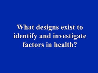 What designs exist to
identify and investigate
factors in health?
 