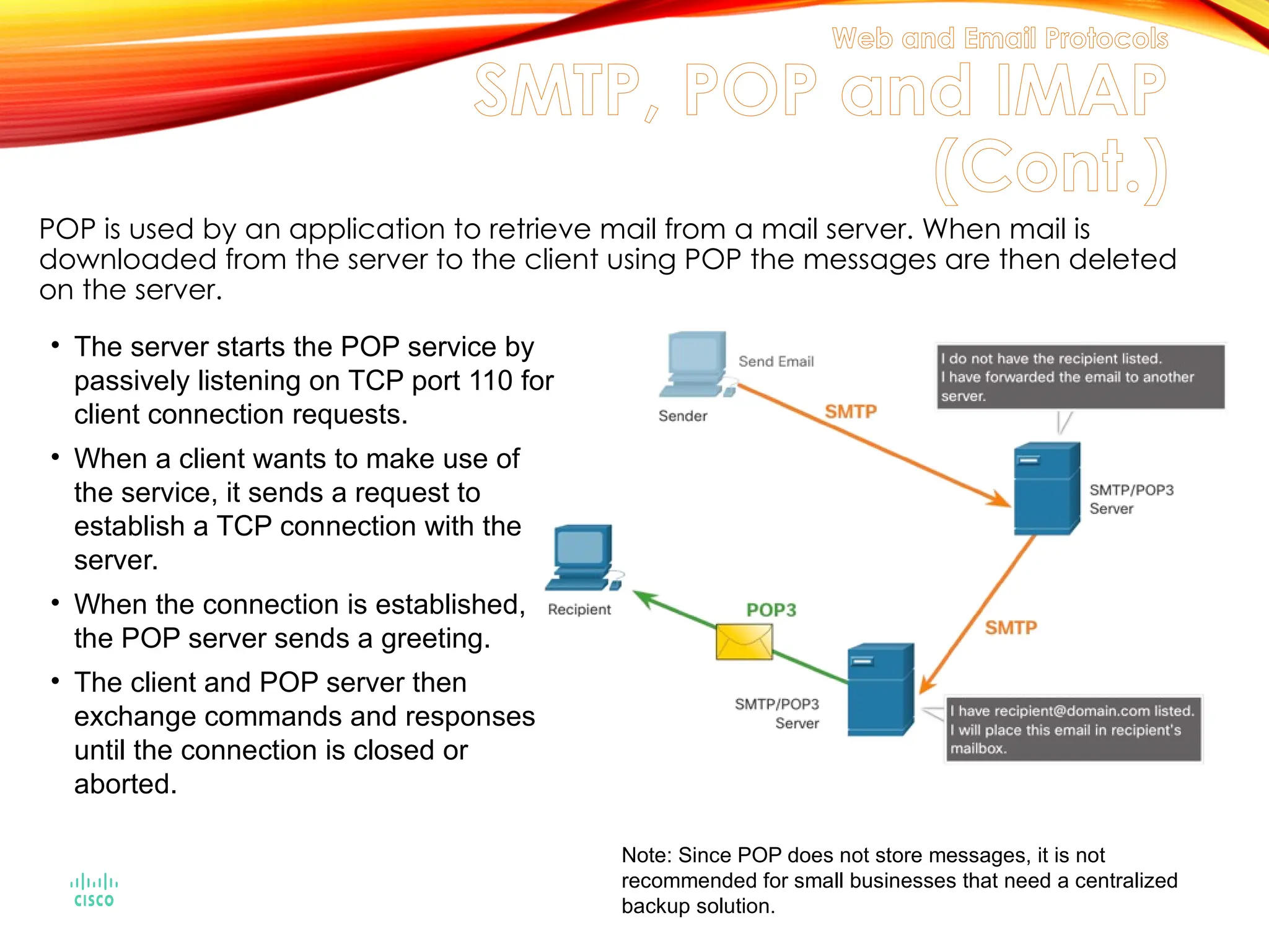 POP is used by an application to retrieve mail from a mail server. When mail is
downloaded from the server to the client using POP the messages are then deleted
on the server.
• The server starts the POP service by
passively listening on TCP port 110 for
client connection requests.
• When a client wants to make use of
the service, it sends a request to
establish a TCP connection with the
server.
• When the connection is established,
the POP server sends a greeting.
• The client and POP server then
exchange commands and responses
until the connection is closed or
aborted.
Note: Since POP does not store messages, it is not
recommended for small businesses that need a centralized
backup solution.
Web and Email Protocols
SMTP, POP and IMAP
(Cont.)
 