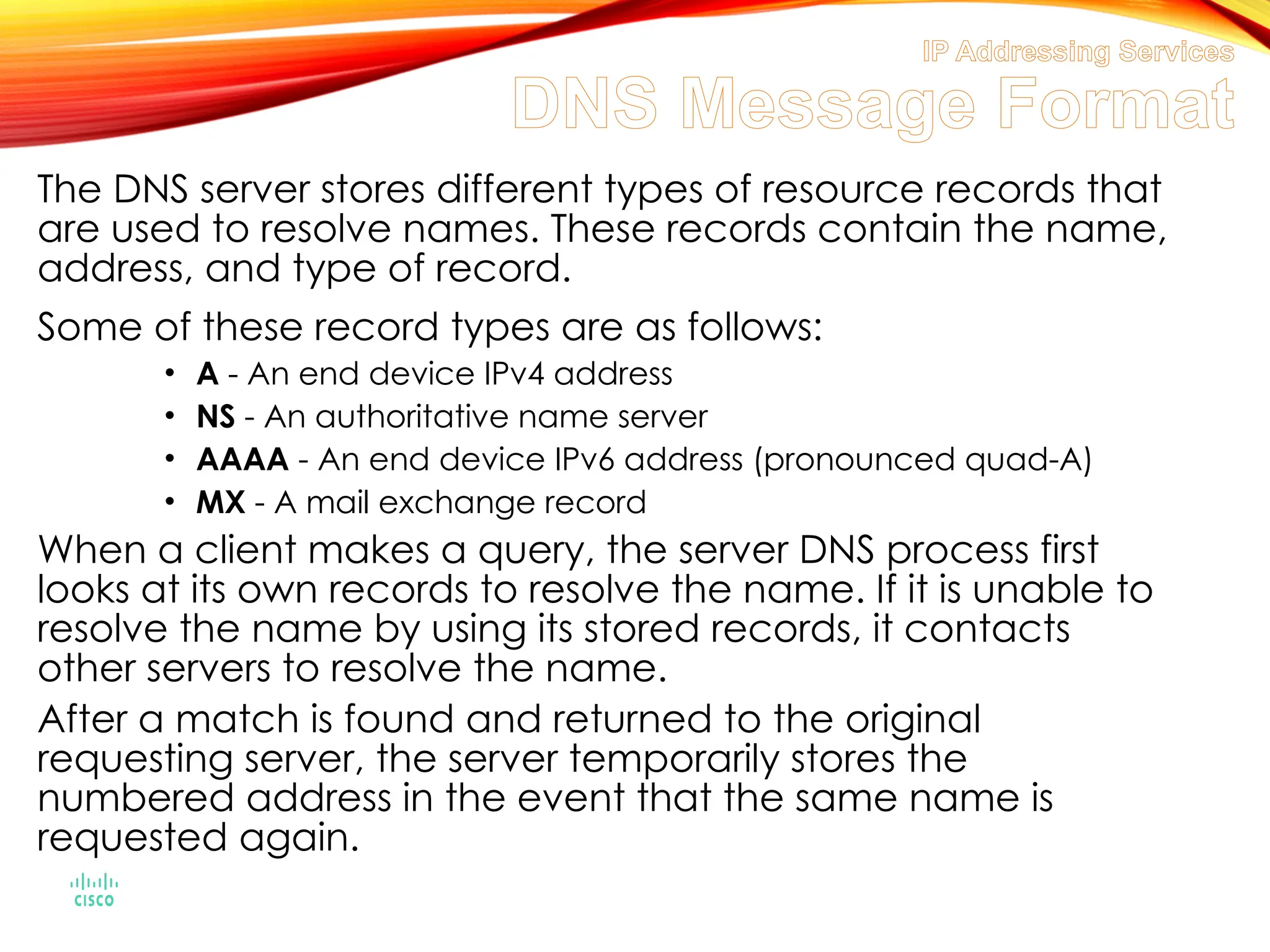 IP Addressing Services
DNS Message Format
The DNS server stores different types of resource records that
are used to resolve names. These records contain the name,
address, and type of record.
Some of these record types are as follows:
• A - An end device IPv4 address
• NS - An authoritative name server
• AAAA - An end device IPv6 address (pronounced quad-A)
• MX - A mail exchange record
When a client makes a query, the server DNS process first
looks at its own records to resolve the name. If it is unable to
resolve the name by using its stored records, it contacts
other servers to resolve the name.
After a match is found and returned to the original
requesting server, the server temporarily stores the
numbered address in the event that the same name is
requested again.
 