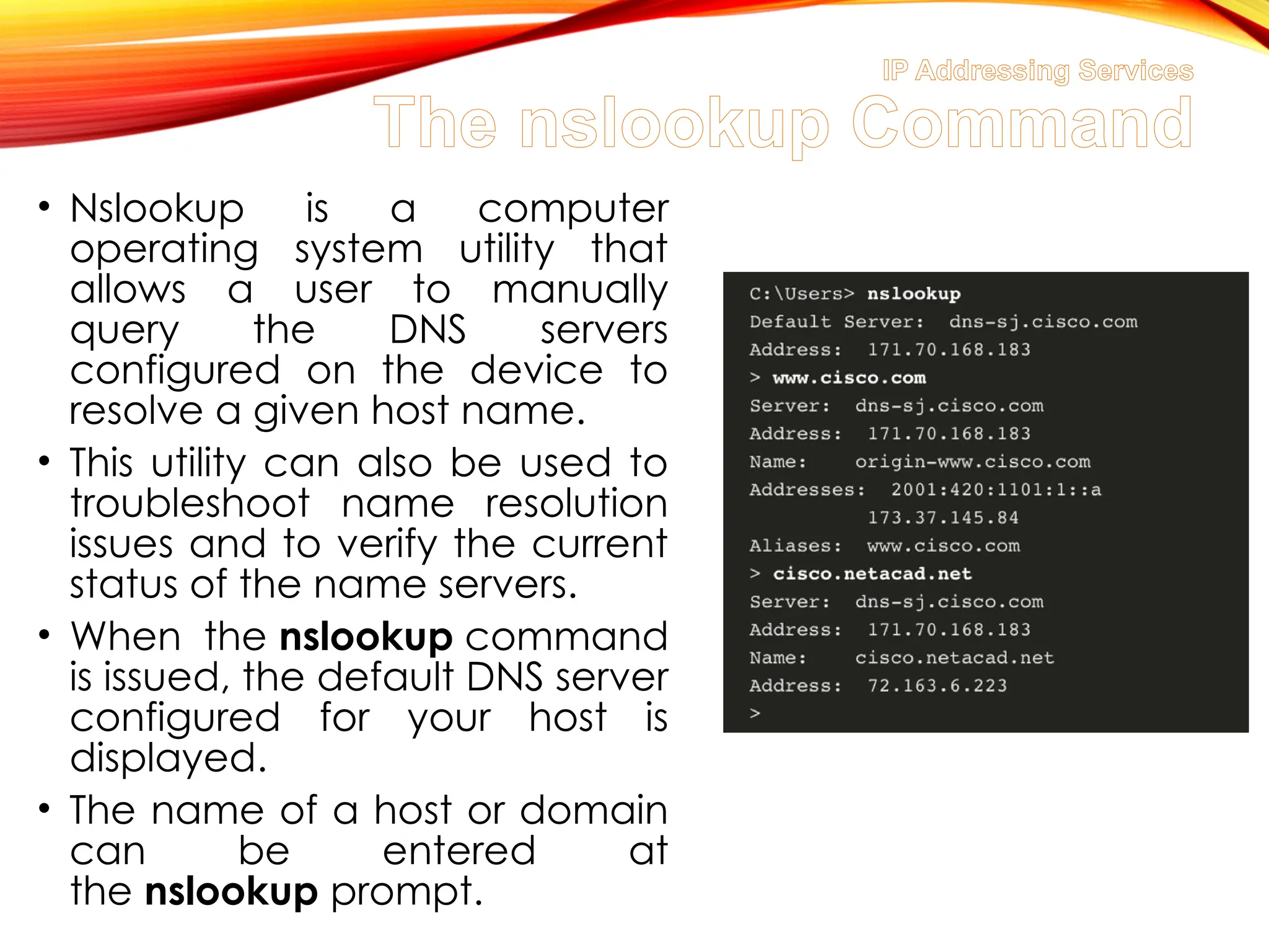 IP Addressing Services
The nslookup Command
• Nslookup is a computer
operating system utility that
allows a user to manually
query the DNS servers
configured on the device to
resolve a given host name.
• This utility can also be used to
troubleshoot name resolution
issues and to verify the current
status of the name servers.
• When the nslookup command
is issued, the default DNS server
configured for your host is
displayed.
• The name of a host or domain
can be entered at
the nslookup prompt.
 