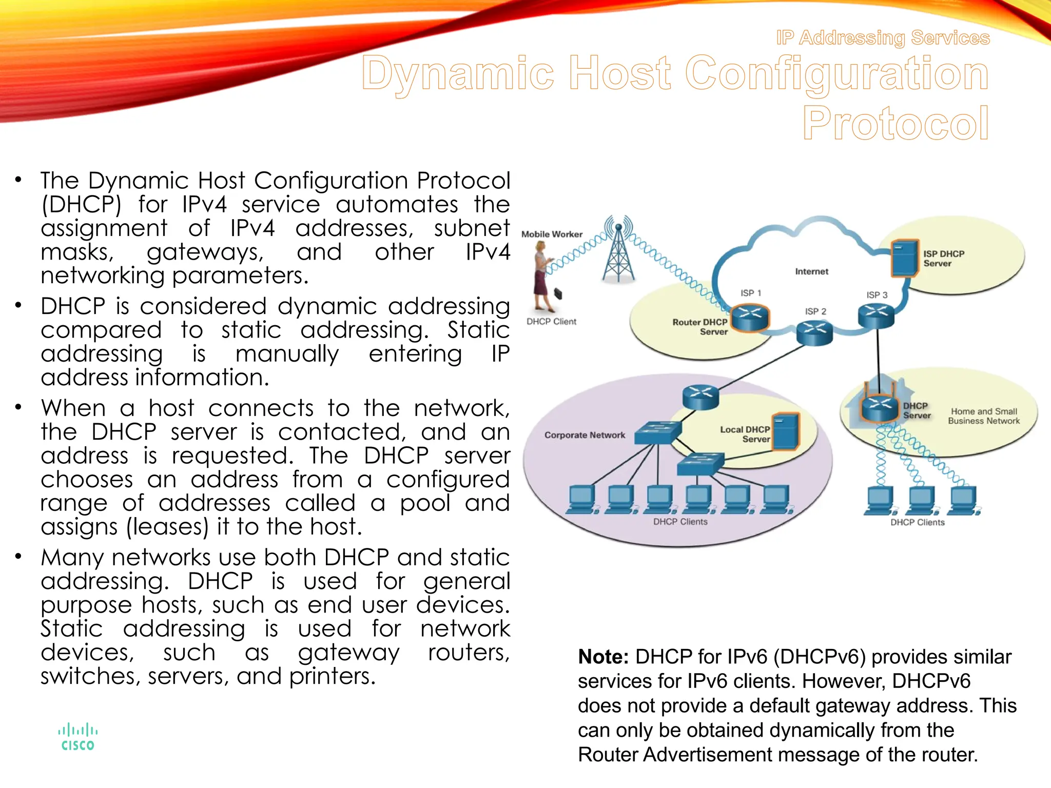 IP Addressing Services
Dynamic Host Configuration
Protocol
• The Dynamic Host Configuration Protocol
(DHCP) for IPv4 service automates the
assignment of IPv4 addresses, subnet
masks, gateways, and other IPv4
networking parameters.
• DHCP is considered dynamic addressing
compared to static addressing. Static
addressing is manually entering IP
address information.
• When a host connects to the network,
the DHCP server is contacted, and an
address is requested. The DHCP server
chooses an address from a configured
range of addresses called a pool and
assigns (leases) it to the host.
• Many networks use both DHCP and static
addressing. DHCP is used for general
purpose hosts, such as end user devices.
Static addressing is used for network
devices, such as gateway routers,
switches, servers, and printers.
Note: DHCP for IPv6 (DHCPv6) provides similar
services for IPv6 clients. However, DHCPv6
does not provide a default gateway address. This
can only be obtained dynamically from the
Router Advertisement message of the router.
 