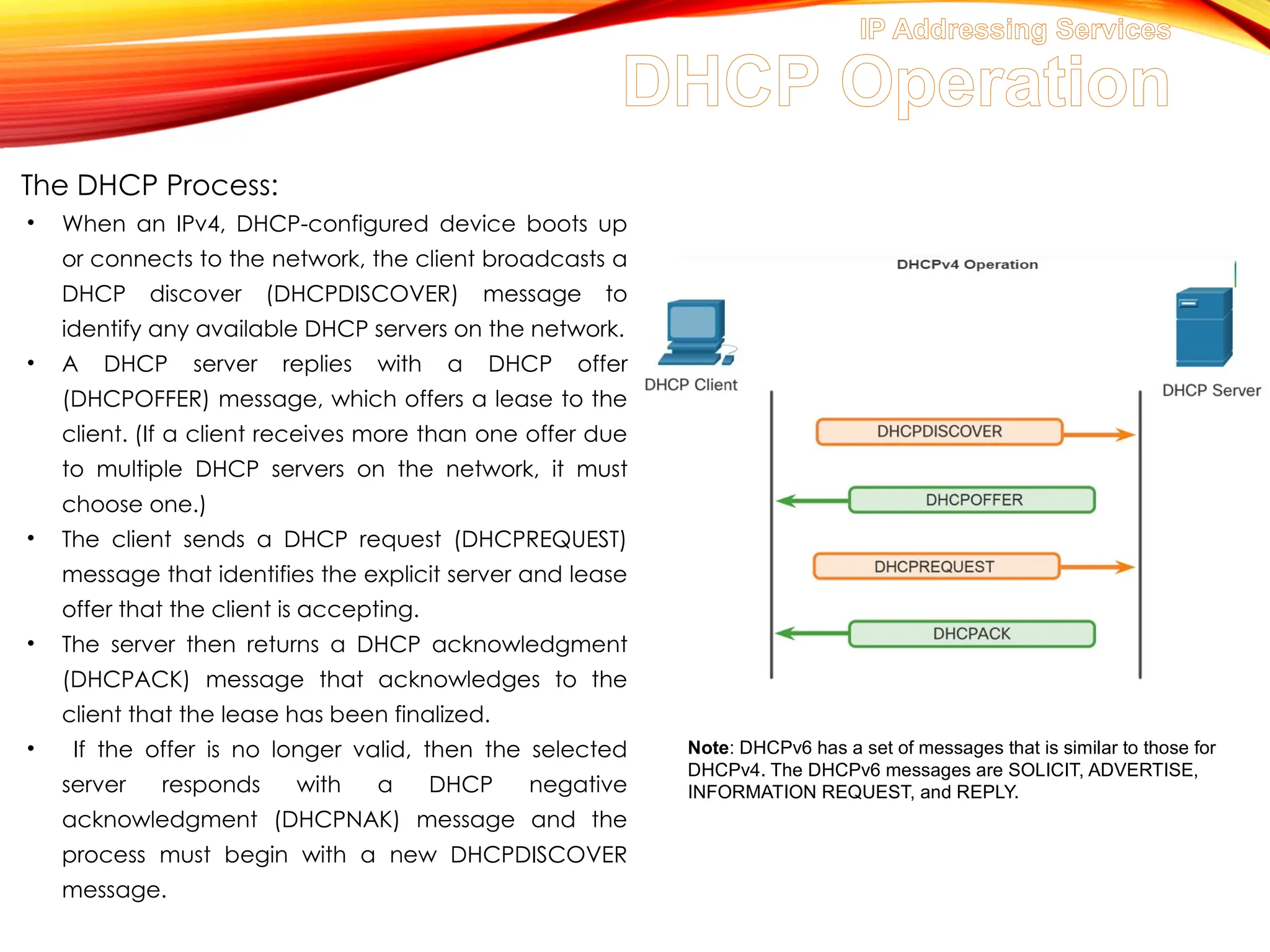 IP Addressing Services
DHCP Operation
The DHCP Process:
• When an IPv4, DHCP-configured device boots up
or connects to the network, the client broadcasts a
DHCP discover (DHCPDISCOVER) message to
identify any available DHCP servers on the network.
• A DHCP server replies with a DHCP offer
(DHCPOFFER) message, which offers a lease to the
client. (If a client receives more than one offer due
to multiple DHCP servers on the network, it must
choose one.)
• The client sends a DHCP request (DHCPREQUEST)
message that identifies the explicit server and lease
offer that the client is accepting.
• The server then returns a DHCP acknowledgment
(DHCPACK) message that acknowledges to the
client that the lease has been finalized.
• If the offer is no longer valid, then the selected
server responds with a DHCP negative
acknowledgment (DHCPNAK) message and the
process must begin with a new DHCPDISCOVER
message.
Note: DHCPv6 has a set of messages that is similar to those for
DHCPv4. The DHCPv6 messages are SOLICIT, ADVERTISE,
INFORMATION REQUEST, and REPLY.
 