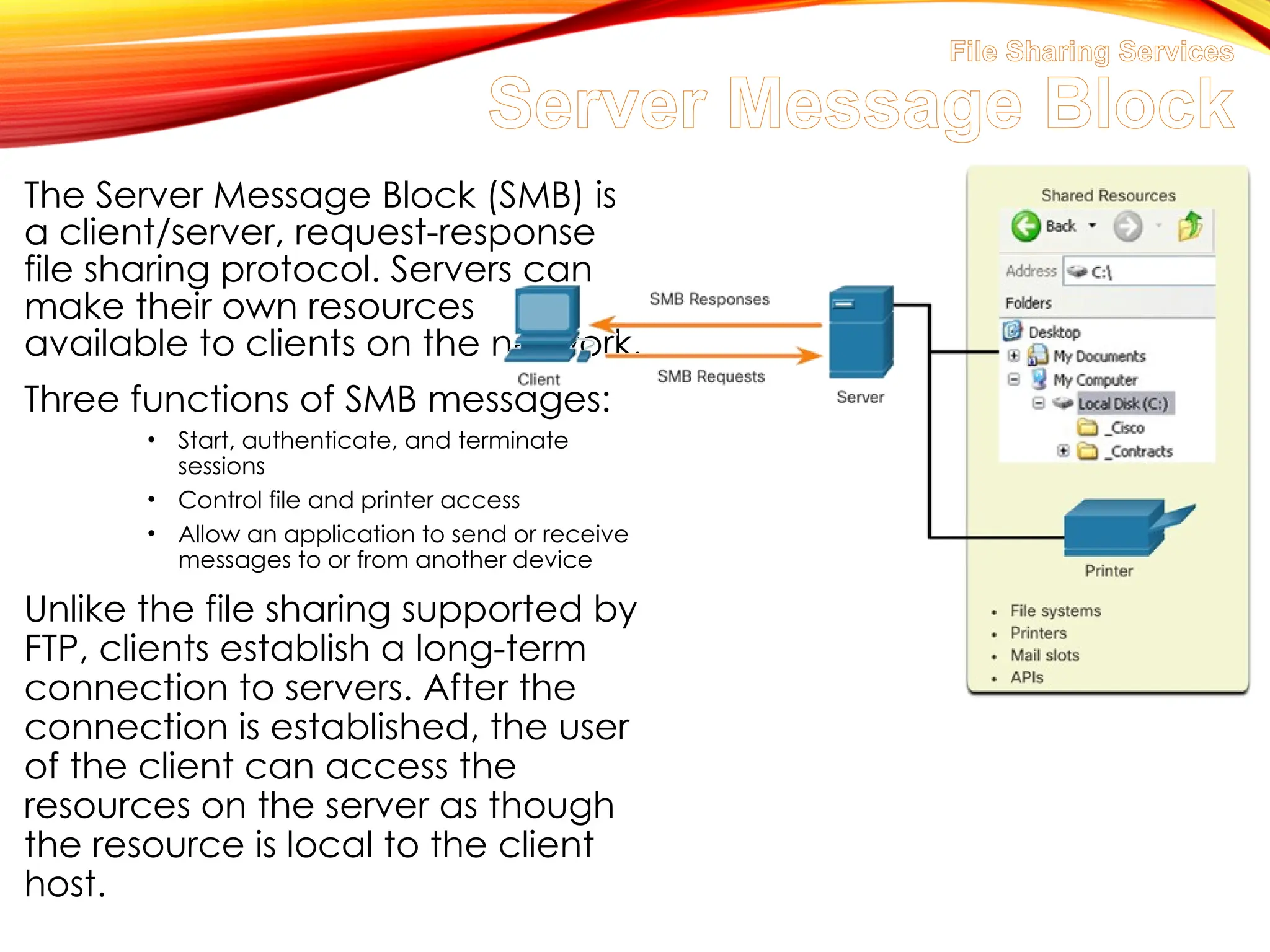 File Sharing Services
Server Message Block
The Server Message Block (SMB) is
a client/server, request-response
file sharing protocol. Servers can
make their own resources
available to clients on the network.
Three functions of SMB messages:
• Start, authenticate, and terminate
sessions
• Control file and printer access
• Allow an application to send or receive
messages to or from another device
Unlike the file sharing supported by
FTP, clients establish a long-term
connection to servers. After the
connection is established, the user
of the client can access the
resources on the server as though
the resource is local to the client
host.
 