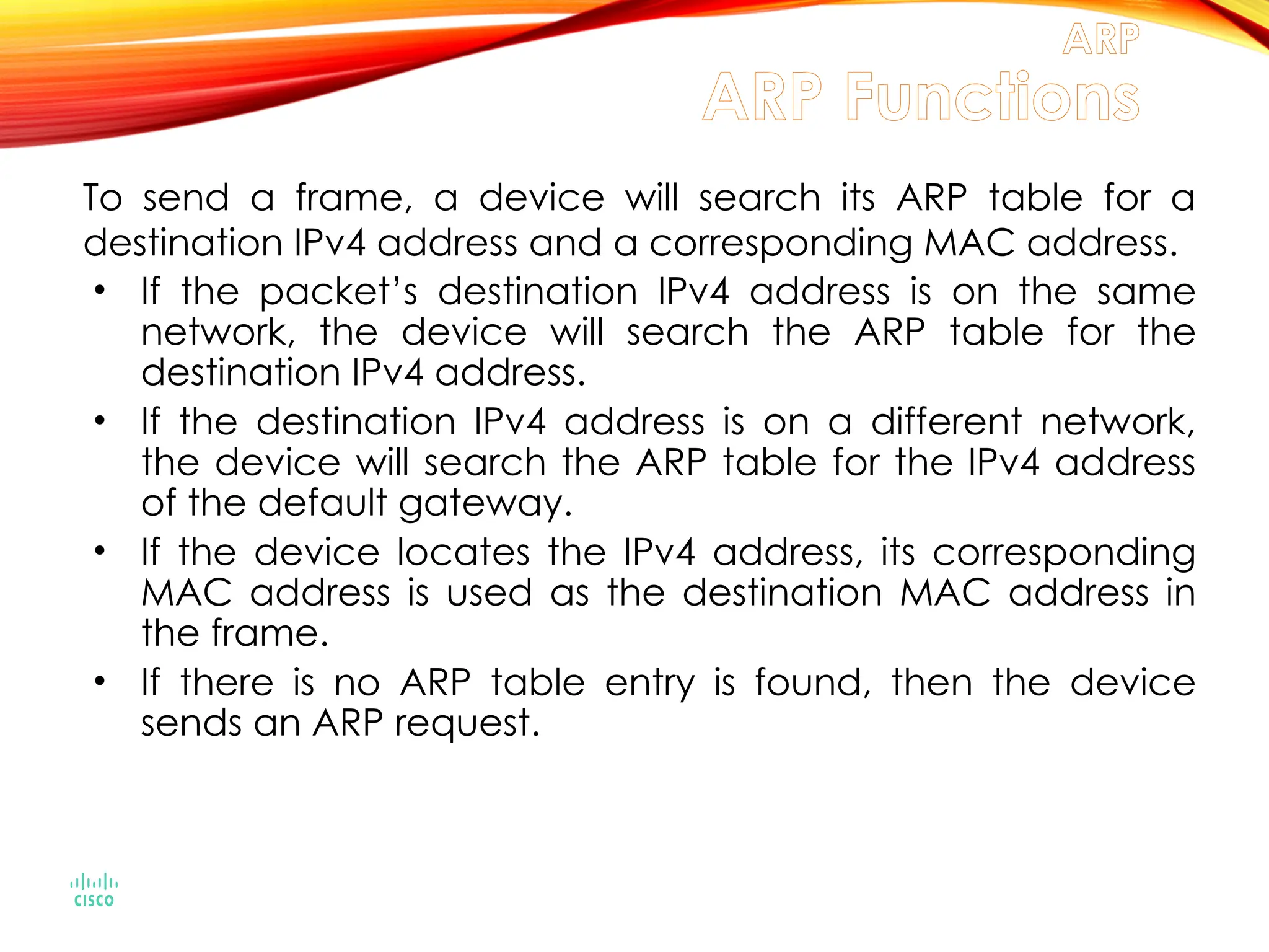 To send a frame, a device will search its ARP table for a
destination IPv4 address and a corresponding MAC address.
• If the packet’s destination IPv4 address is on the same
network, the device will search the ARP table for the
destination IPv4 address.
• If the destination IPv4 address is on a different network,
the device will search the ARP table for the IPv4 address
of the default gateway.
• If the device locates the IPv4 address, its corresponding
MAC address is used as the destination MAC address in
the frame.
• If there is no ARP table entry is found, then the device
sends an ARP request.
ARP
ARP Functions
 