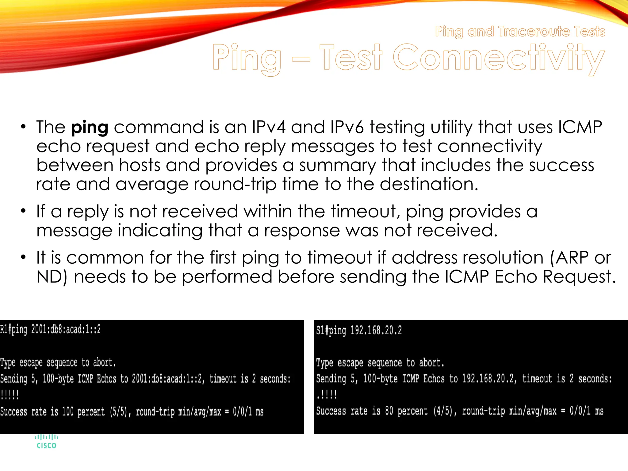 Ping and Traceroute Tests
Ping – Test Connectivity
• The ping command is an IPv4 and IPv6 testing utility that uses ICMP
echo request and echo reply messages to test connectivity
between hosts and provides a summary that includes the success
rate and average round-trip time to the destination.
• If a reply is not received within the timeout, ping provides a
message indicating that a response was not received.
• It is common for the first ping to timeout if address resolution (ARP or
ND) needs to be performed before sending the ICMP Echo Request.
 