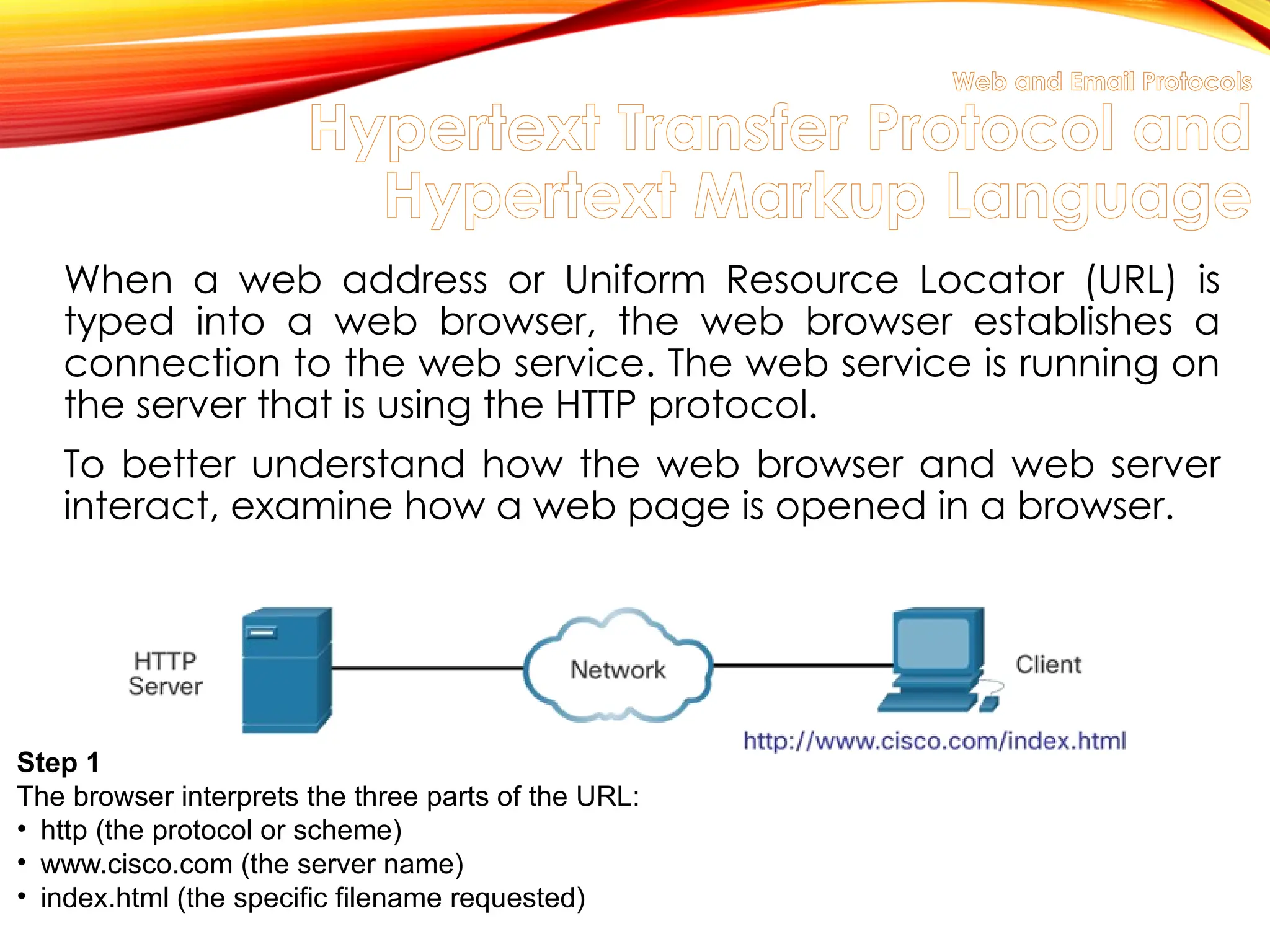 Web and Email Protocols
Hypertext Transfer Protocol and
Hypertext Markup Language
When a web address or Uniform Resource Locator (URL) is
typed into a web browser, the web browser establishes a
connection to the web service. The web service is running on
the server that is using the HTTP protocol.
To better understand how the web browser and web server
interact, examine how a web page is opened in a browser.
Step 1
The browser interprets the three parts of the URL:
• http (the protocol or scheme)
• www.cisco.com (the server name)
• index.html (the specific filename requested)
 