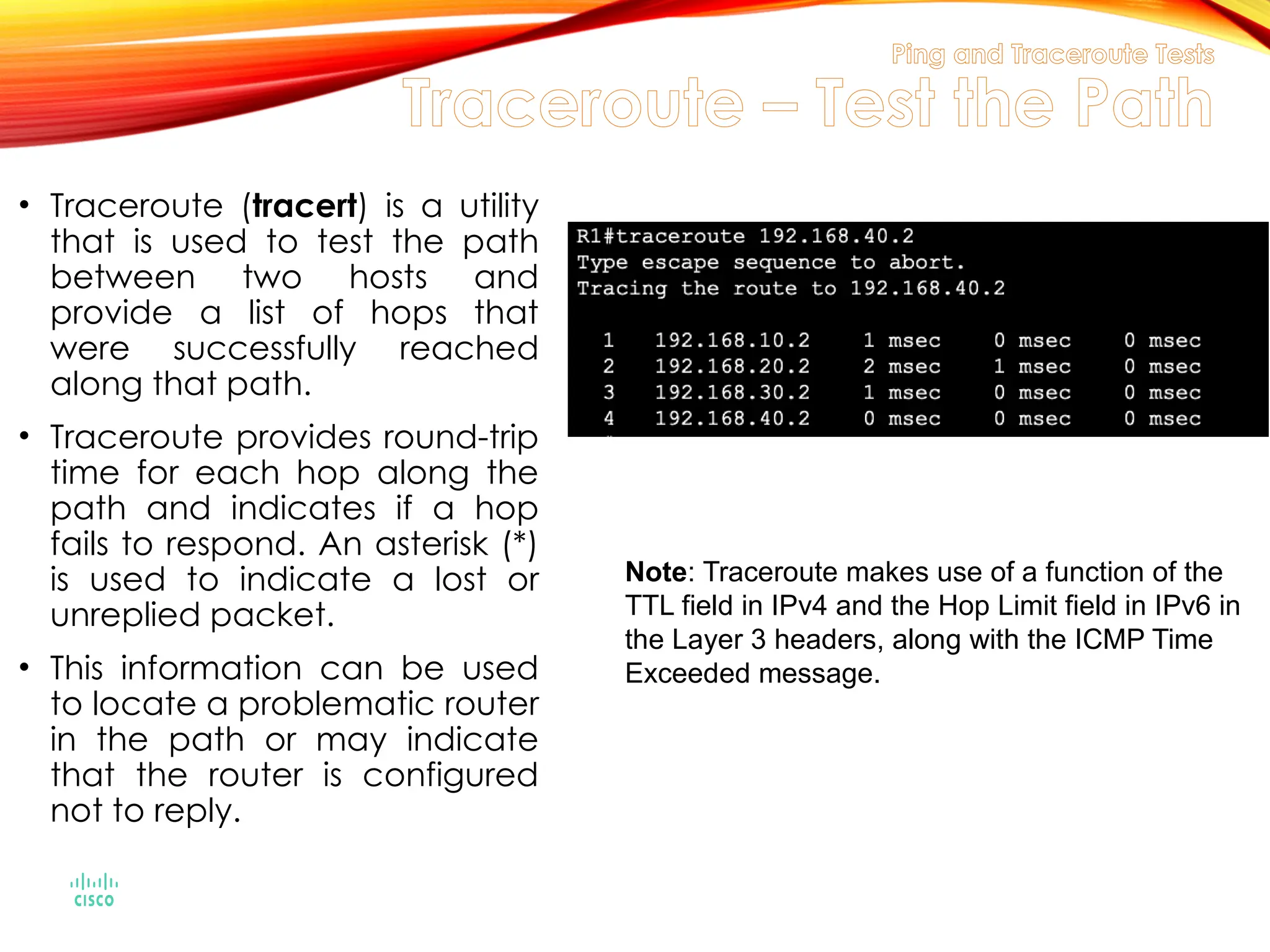 Ping and Traceroute Tests
Traceroute – Test the Path
• Traceroute (tracert) is a utility
that is used to test the path
between two hosts and
provide a list of hops that
were successfully reached
along that path.
• Traceroute provides round-trip
time for each hop along the
path and indicates if a hop
fails to respond. An asterisk (*)
is used to indicate a lost or
unreplied packet.
• This information can be used
to locate a problematic router
in the path or may indicate
that the router is configured
not to reply.
Note: Traceroute makes use of a function of the
TTL field in IPv4 and the Hop Limit field in IPv6 in
the Layer 3 headers, along with the ICMP Time
Exceeded message.
 