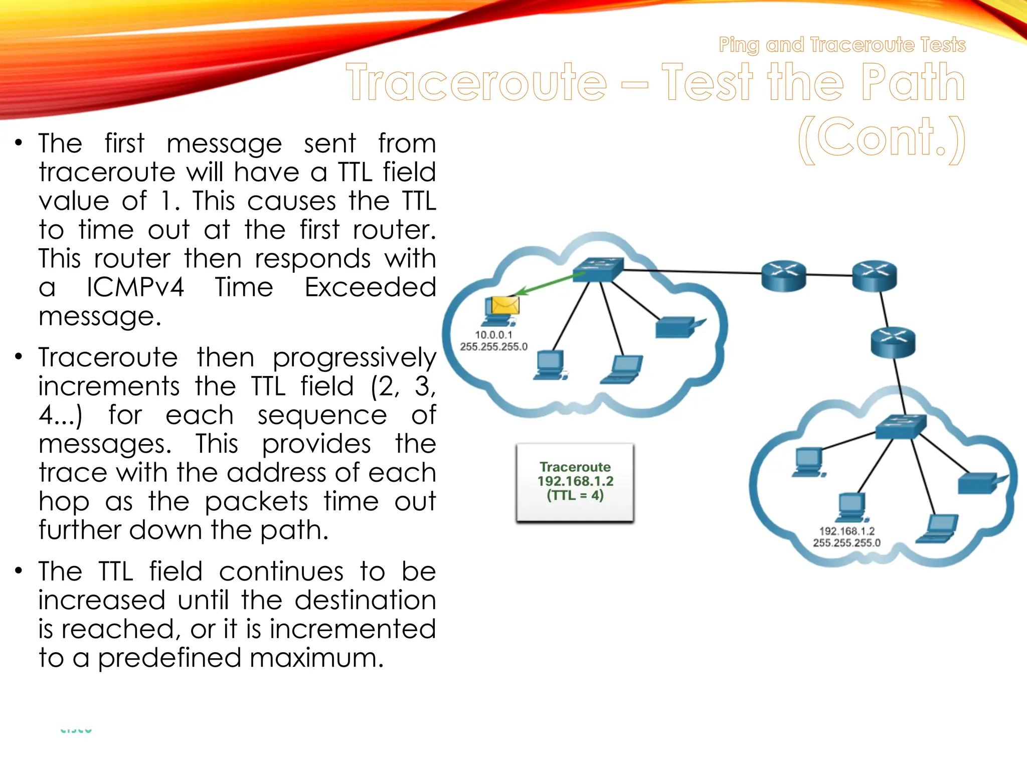 Ping and Traceroute Tests
Traceroute – Test the Path
(Cont.)
• The first message sent from
traceroute will have a TTL field
value of 1. This causes the TTL
to time out at the first router.
This router then responds with
a ICMPv4 Time Exceeded
message.
• Traceroute then progressively
increments the TTL field (2, 3,
4...) for each sequence of
messages. This provides the
trace with the address of each
hop as the packets time out
further down the path.
• The TTL field continues to be
increased until the destination
is reached, or it is incremented
to a predefined maximum.
 
