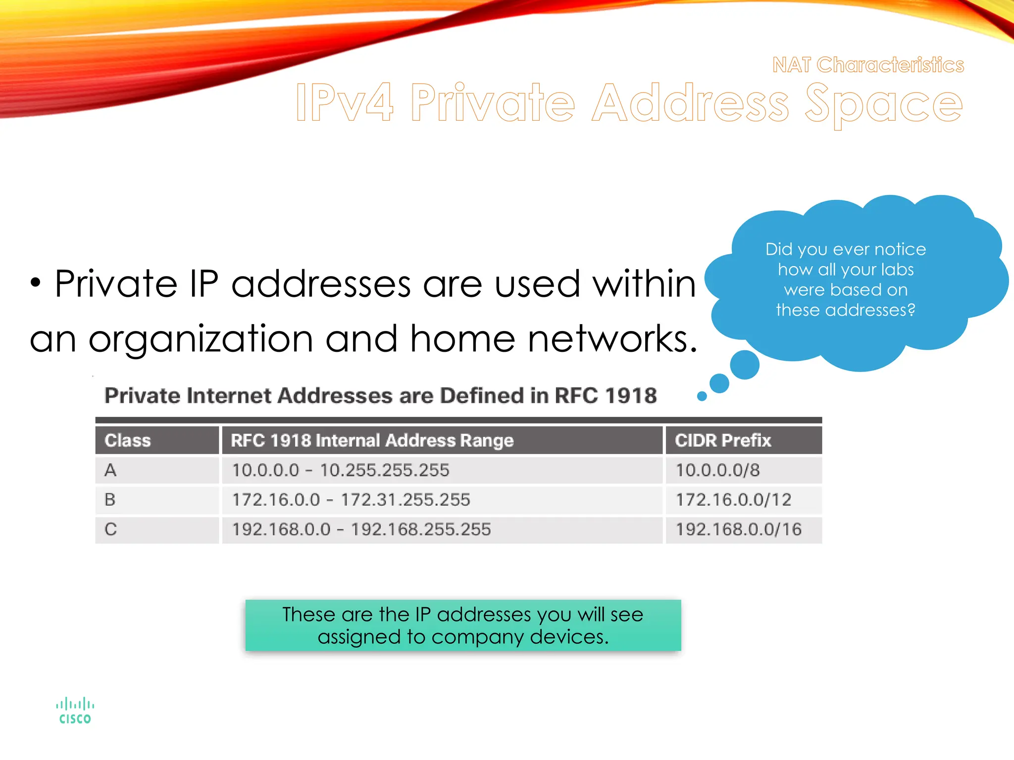 NAT Characteristics
IPv4 Private Address Space
• Private IP addresses are used within
an organization and home networks.
Did you ever notice
how all your labs
were based on
these addresses?
These are the IP addresses you will see
assigned to company devices.
 